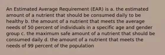 An Estimated Average Requirement (EAR) is a. the estimated amount of a nutrient that should be consumed daily to be healthy b. the amount of a nutrient that meets the average needs of 50 percent of individuals in a specific age and gender group c. the maximum safe amount of a nutrient that should be consumed daily d. the amount of a nutrient that meets the needs of 99 percent of the population