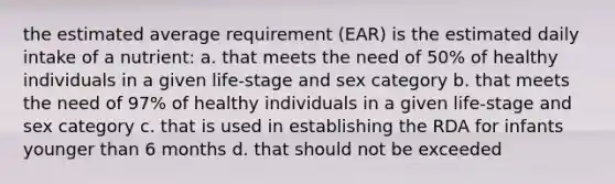 the estimated average requirement (EAR) is the estimated daily intake of a nutrient: a. that meets the need of 50% of healthy individuals in a given life-stage and sex category b. that meets the need of 97% of healthy individuals in a given life-stage and sex category c. that is used in establishing the RDA for infants younger than 6 months d. that should not be exceeded