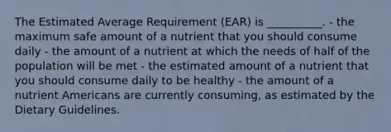 The Estimated Average Requirement (EAR) is __________. - the maximum safe amount of a nutrient that you should consume daily - the amount of a nutrient at which the needs of half of the population will be met - the estimated amount of a nutrient that you should consume daily to be healthy - the amount of a nutrient Americans are currently consuming, as estimated by the Dietary Guidelines.