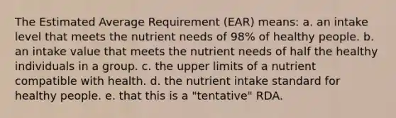 The Estimated Average Requirement (EAR) means: a. an intake level that meets the nutrient needs of 98% of healthy people. b. an intake value that meets the nutrient needs of half the healthy individuals in a group. c. the upper limits of a nutrient compatible with health. d. the nutrient intake standard for healthy people. e. that this is a "tentative" RDA.