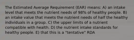 The Estimated Average Requirement (EAR) means: A) an intake level that meets the nutrient needs of 98% of healthy people. B) an intake value that meets the nutrient needs of half the healthy individuals in a group. C) the upper limits of a nutrient compatible with health. D) the nutrient intake standards for healthy people. E) that this is a "tentative" RDA