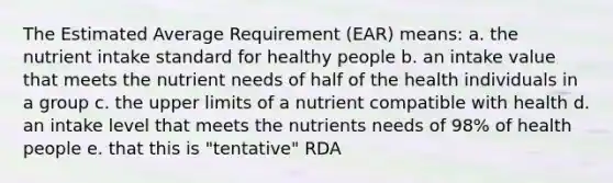 The Estimated Average Requirement (EAR) means: a. the nutrient intake standard for healthy people b. an intake value that meets the nutrient needs of half of the health individuals in a group c. the upper limits of a nutrient compatible with health d. an intake level that meets the nutrients needs of 98% of health people e. that this is "tentative" RDA