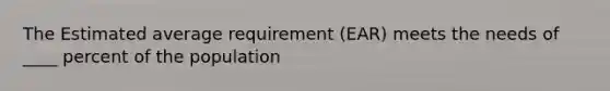 The Estimated average requirement (EAR) meets the needs of ____ percent of the population