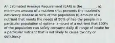 An Estimated Average Requirement (EAR) is the ________. a) minimum amount of a nutrient that prevents the nutrient's deficiency disease in 98% of the population b) amount of a nutrient that meets the needs of 50% of healthy people in a particular population c) optimal amount of a nutrient that 100% of the population can safely consume daily d) range of intake for a particular nutrient that is not likely to cause toxicity or deficiency