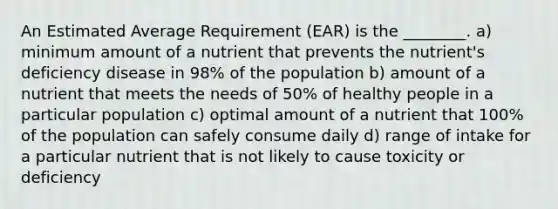 An Estimated Average Requirement (EAR) is the ________. a) minimum amount of a nutrient that prevents the nutrient's deficiency disease in 98% of the population b) amount of a nutrient that meets the needs of 50% of healthy people in a particular population c) optimal amount of a nutrient that 100% of the population can safely consume daily d) range of intake for a particular nutrient that is not likely to cause toxicity or deficiency