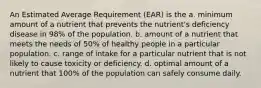 An Estimated Average Requirement (EAR) is the a. minimum amount of a nutrient that prevents the nutrient's deficiency disease in 98% of the population. b. amount of a nutrient that meets the needs of 50% of healthy people in a particular population. c. range of intake for a particular nutrient that is not likely to cause toxicity or deficiency. d. optimal amount of a nutrient that 100% of the population can safely consume daily.