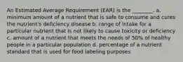 An Estimated Average Requirement (EAR) is the ________. a. minimum amount of a nutrient that is safe to consume and cures the nutrient's deficiency disease b. range of intake for a particular nutrient that is not likely to cause toxicity or deficiency c. amount of a nutrient that meets the needs of 50% of healthy people in a particular population d. percentage of a nutrient standard that is used for food labeling purposes