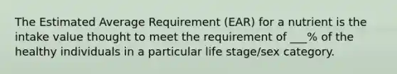 The Estimated Average Requirement (EAR) for a nutrient is the intake value thought to meet the requirement of ___% of the healthy individuals in a particular life stage/sex category.