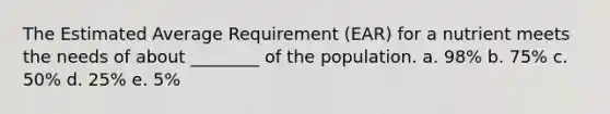 The Estimated Average Requirement (EAR) for a nutrient meets the needs of about ________ of the population. a. 98% b. 75% c. 50% d. 25% e. 5%