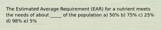 The Estimated Average Requirement (EAR) for a nutrient meets the needs of about _____ of the population a) 50% b) 75% c) 25% d) 98% e) 5%