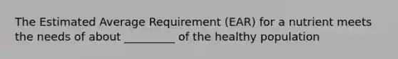 The Estimated Average Requirement (EAR) for a nutrient meets the needs of about _________ of the healthy population