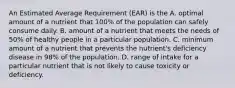 An Estimated Average Requirement (EAR) is the A. optimal amount of a nutrient that 100% of the population can safely consume daily. B. amount of a nutrient that meets the needs of 50% of healthy people in a particular population. C. minimum amount of a nutrient that prevents the nutrient's deficiency disease in 98% of the population. D. range of intake for a particular nutrient that is not likely to cause toxicity or deficiency.