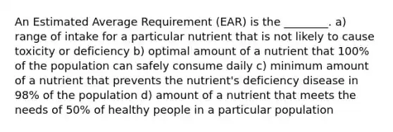 An Estimated Average Requirement (EAR) is the ________. a) range of intake for a particular nutrient that is not likely to cause toxicity or deficiency b) optimal amount of a nutrient that 100% of the population can safely consume daily c) minimum amount of a nutrient that prevents the nutrient's deficiency disease in 98% of the population d) amount of a nutrient that meets the needs of 50% of healthy people in a particular population