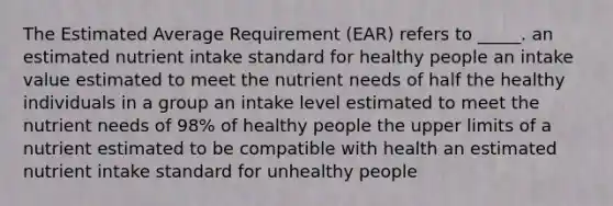 The Estimated Average Requirement (EAR) refers to _____. an estimated nutrient intake standard for healthy people an intake value estimated to meet the nutrient needs of half the healthy individuals in a group an intake level estimated to meet the nutrient needs of 98% of healthy people the upper limits of a nutrient estimated to be compatible with health an estimated nutrient intake standard for unhealthy people