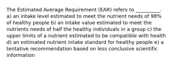 The Estimated Average Requirement (EAR) refers to __________. a) an intake level estimated to meet the nutrient needs of 98% of healthy people b) an intake value estimated to meet the nutrients needs of half the healthy individuals in a group c) the upper limits of a nutrient estimated to be compatible with health d) an estimated nutrient intake standard for healthy people e) a tentative recommendation based on less conclusive scientific information