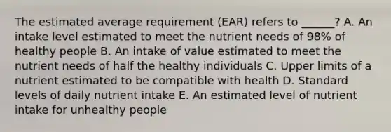 The estimated average requirement (EAR) refers to ______? A. An intake level estimated to meet the nutrient needs of 98% of healthy people B. An intake of value estimated to meet the nutrient needs of half the healthy individuals C. Upper limits of a nutrient estimated to be compatible with health D. Standard levels of daily nutrient intake E. An estimated level of nutrient intake for unhealthy people