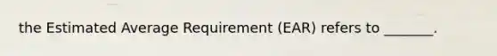 the Estimated Average Requirement (EAR) refers to _______.