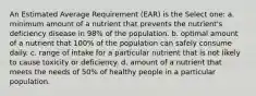 An Estimated Average Requirement (EAR) is the Select one: a. minimum amount of a nutrient that prevents the nutrient's deficiency disease in 98% of the population. b. optimal amount of a nutrient that 100% of the population can safely consume daily. c. range of intake for a particular nutrient that is not likely to cause toxicity or deficiency. d. amount of a nutrient that meets the needs of 50% of healthy people in a particular population.