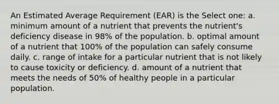 An Estimated Average Requirement (EAR) is the Select one: a. minimum amount of a nutrient that prevents the nutrient's deficiency disease in 98% of the population. b. optimal amount of a nutrient that 100% of the population can safely consume daily. c. range of intake for a particular nutrient that is not likely to cause toxicity or deficiency. d. amount of a nutrient that meets the needs of 50% of healthy people in a particular population.