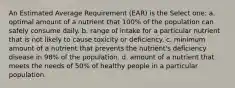 An Estimated Average Requirement (EAR) is the Select one: a. optimal amount of a nutrient that 100% of the population can safely consume daily. b. range of intake for a particular nutrient that is not likely to cause toxicity or deficiency. c. minimum amount of a nutrient that prevents the nutrient's deficiency disease in 98% of the population. d. amount of a nutrient that meets the needs of 50% of healthy people in a particular population.