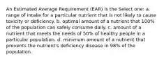 An Estimated Average Requirement (EAR) is the Select one: a. range of intake for a particular nutrient that is not likely to cause toxicity or deficiency. b. optimal amount of a nutrient that 100% of the population can safely consume daily. c. amount of a nutrient that meets the needs of 50% of healthy people in a particular population. d. minimum amount of a nutrient that prevents the nutrient's deficiency disease in 98% of the population.