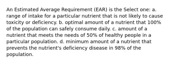 An Estimated Average Requirement (EAR) is the Select one: a. range of intake for a particular nutrient that is not likely to cause toxicity or deficiency. b. optimal amount of a nutrient that 100% of the population can safely consume daily. c. amount of a nutrient that meets the needs of 50% of healthy people in a particular population. d. minimum amount of a nutrient that prevents the nutrient's deficiency disease in 98% of the population.