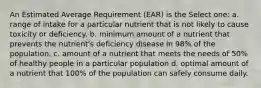 An Estimated Average Requirement (EAR) is the Select one: a. range of intake for a particular nutrient that is not likely to cause toxicity or deficiency. b. minimum amount of a nutrient that prevents the nutrient's deficiency disease in 98% of the population. c. amount of a nutrient that meets the needs of 50% of healthy people in a particular population d. optimal amount of a nutrient that 100% of the population can safely consume daily.