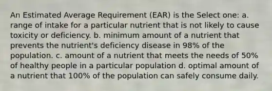 An Estimated Average Requirement (EAR) is the Select one: a. range of intake for a particular nutrient that is not likely to cause toxicity or deficiency. b. minimum amount of a nutrient that prevents the nutrient's deficiency disease in 98% of the population. c. amount of a nutrient that meets the needs of 50% of healthy people in a particular population d. optimal amount of a nutrient that 100% of the population can safely consume daily.