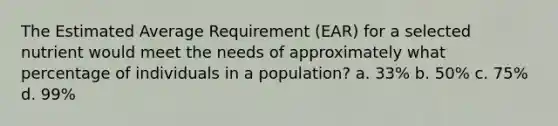 The Estimated Average Requirement (EAR) for a selected nutrient would meet the needs of approximately what percentage of individuals in a population? a. 33% b. 50% c. 75% d. 99%