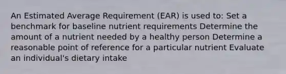 An Estimated Average Requirement (EAR) is used to: Set a benchmark for baseline nutrient requirements Determine the amount of a nutrient needed by a healthy person Determine a reasonable point of reference for a particular nutrient Evaluate an individual's dietary intake