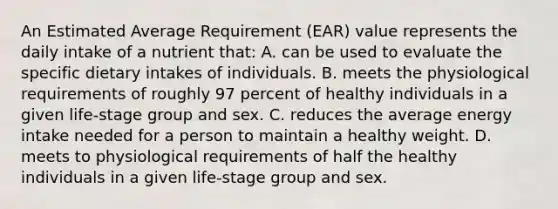 An Estimated Average Requirement (EAR) value represents the daily intake of a nutrient that: A. can be used to evaluate the specific dietary intakes of individuals. B. meets the physiological requirements of roughly 97 percent of healthy individuals in a given life-stage group and sex. C. reduces the average energy intake needed for a person to maintain a healthy weight. D. meets to physiological requirements of half the healthy individuals in a given life-stage group and sex.