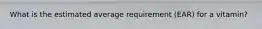 What is the estimated average requirement (EAR) for a vitamin?