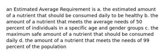 an Estimated Average Requirement is a. the estimated amount of a nutrient that should be consumed daily to be healthy b. the amount of a nutrient that meets the average needs of 50 percent of individuals in a specific age and gender groups c. the maximum safe amount of a nutrient that should be consumed daily d. the amount of a nutrient that meets the needs of 99 percent of the population