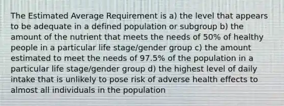 The Estimated Average Requirement is a) the level that appears to be adequate in a defined population or subgroup b) the amount of the nutrient that meets the needs of 50% of healthy people in a particular life stage/gender group c) the amount estimated to meet the needs of 97.5% of the population in a particular life stage/gender group d) the highest level of daily intake that is unlikely to pose risk of adverse health effects to almost all individuals in the population