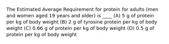 The Estimated Average Requirement for protein for adults (men and women aged 19 years and older) is ____ (A) 5 g of protein per kg of body weight (B) 2 g of tyrosine protein per kg of body weight (C) 0.66 g of protein per kg of body weight (D) 0.5 g of protein per kg of body weight