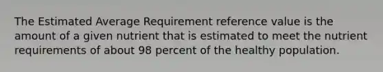 The Estimated Average Requirement reference value is the amount of a given nutrient that is estimated to meet the nutrient requirements of about 98 percent of the healthy population.