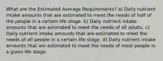 What are the Estimated Average Requirements? a) Daily nutrient intake amounts that are estimated to meet the needs of half of the people in a certain life stage. b) Daily nutrient intake amounts that are estimated to meet the needs of all adults. c) Daily nutrient intake amounts that are estimated to meet the needs of all people in a certain life stage. d) Daily nutrient intake amounts that are estimated to meet the needs of most people in a given life stage.