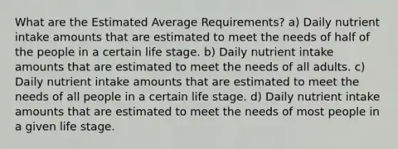 What are the Estimated Average Requirements? a) Daily nutrient intake amounts that are estimated to meet the needs of half of the people in a certain life stage. b) Daily nutrient intake amounts that are estimated to meet the needs of all adults. c) Daily nutrient intake amounts that are estimated to meet the needs of all people in a certain life stage. d) Daily nutrient intake amounts that are estimated to meet the needs of most people in a given life stage.