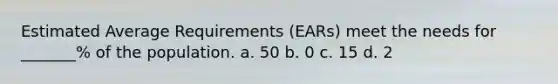 Estimated Average Requirements (EARs) meet the needs for _______% of the population. a. 50 b. 0 c. 15 d. 2