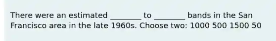 There were an estimated ________ to ________ bands in the San Francisco area in the late 1960s. Choose two: 1000 500 1500 50