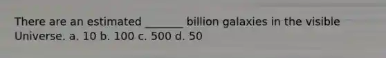 There are an estimated _______ billion galaxies in the visible Universe. a. 10 b. 100 c. 500 d. 50