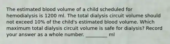 The estimated blood volume of a child scheduled for hemodialysis is 1200 ml. The total dialysis circuit volume should not exceed 10% of the child's estimated blood volume. Which maximum total dialysis circuit volume is safe for dialysis? Record your answer as a whole number. _________ ml