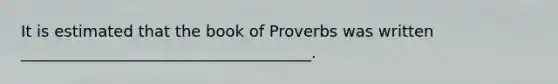 It is estimated that the book of Proverbs was written _____________________________________.