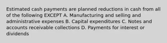 Estimated cash payments are planned reductions in cash from all of the following EXCEPT A. Manufacturing and selling and administrative expenses B. Capital expenditures C. Notes and accounts receivable collections D. Payments for interest or dividends