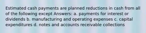 Estimated cash payments are planned reductions in cash from all of the following except Answers: a. payments for interest or dividends b. manufacturing and operating expenses c. capital expenditures d. notes and accounts receivable collections