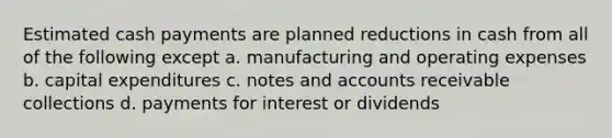 Estimated cash payments are planned reductions in cash from all of the following except a. manufacturing and operating expenses b. capital expenditures c. notes and accounts receivable collections d. payments for interest or dividends