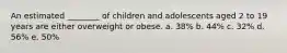 An estimated ________ of children and adolescents aged 2 to 19 years are either overweight or obese. a. 38% b. 44% c. 32% d. 56% e. 50%