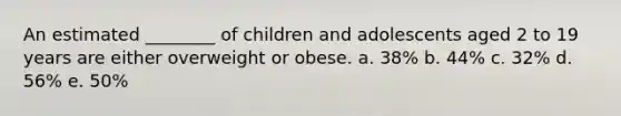 An estimated ________ of children and adolescents aged 2 to 19 years are either overweight or obese. a. 38% b. 44% c. 32% d. 56% e. 50%