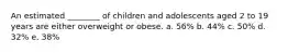 An estimated ________ of children and adolescents aged 2 to 19 years are either overweight or obese. a. 56% b. 44% c. 50% d. 32% e. 38%