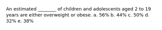 An estimated ________ of children and adolescents aged 2 to 19 years are either overweight or obese. a. 56% b. 44% c. 50% d. 32% e. 38%